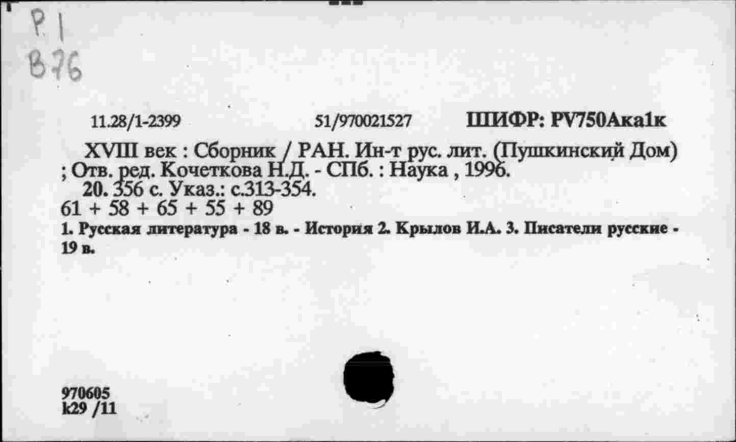 ﻿Мб
11.28/1-2399	51/970021527 ШИФР: РУ750Ака1к
XVIII век : Сборник / РАН. Ин-т рус. лит. (Пушкинский Дом) ; Отв. ред. Кочеткова Н.Д. - СПб.: Наука, 1996.
20.356 с. Указ.: с.313-354.
61 + 58 + 65 + 55 + 89
1. Русская литература -18 в. - История 2. Крылов И.А. 3. Писатели русские -19 в.
970605 к29 /11